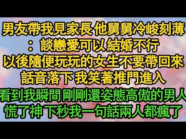 男友帶我見家長 他舅舅冷峻刻薄：談戀愛可以 結婚不行，以後隨便玩玩的女生不要帶回來，話音落下 我笑著推門進入，看到我瞬間 剛剛還姿態高傲的男人，慌了神 下秒我一句話兩人都瘋了|愛情|都市|豪門|霸總|