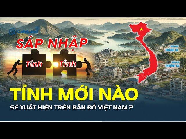 SÁP NHẬP TỈNH: Tên mới nào sẽ xuất hiện trên bản đồ Việt Nam? | CafeLand