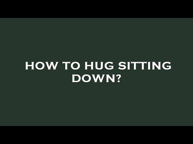 How to hug sitting down?