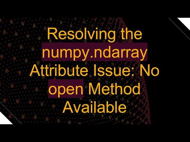 Resolving the numpy.ndarray Attribute Issue: No open Method Available