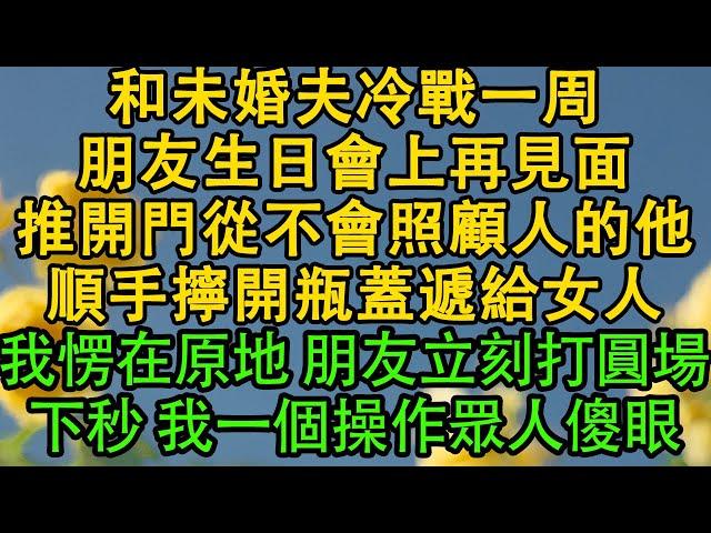 和未婚夫冷戰一周，朋友生日會上再見面，推開門從不會照顧人的他，順手擰開瓶蓋遞給女人，我愣在原地 朋友立刻打圓場，下秒 我一個操作眾人傻眼 都市|霸总|婚姻