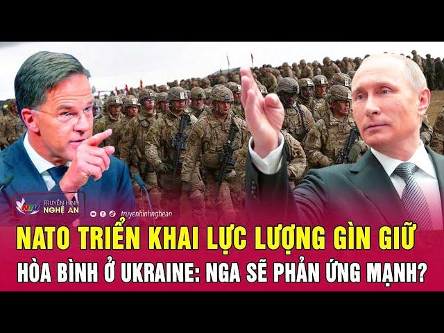 Toàn cảnh quốc tế: NATO triển khai lực lượng gìn giữ hòa bình ở Ukraine: Nga sẽ phản ứng mạnh?