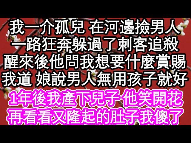 我一介孤兒 在河邊撿男人，一路狂奔躲過了刺客追殺，醒來後他問我想要什麼賞賜，我道 娘說男人無用孩子就好，1年後我產下兒子 他笑開花，再看看又隆起的肚子我傻了| #為人處世#生活經驗#情感故事#養老