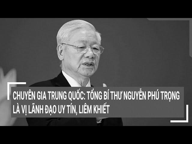 Chuyên gia Trung Quốc: Tổng Bí thư Nguyễn Phú Trọng là vị lãnh đạo uy tín, liêm khiết