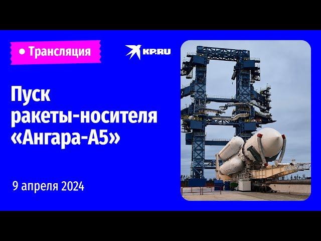 Пуск ракеты-носителя «Ангара-А5» 9 апреля 2024: прямая трансляция