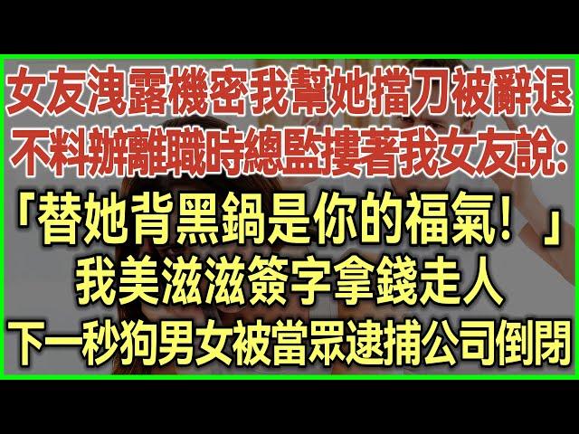 女友洩露公司機密我幫她擋刀被辭退！不料辦離職時總監摟著我女友說：「替她背黑鍋是你的福氣！」我美滋滋簽字拿錢走人！下一秒狗男女被當眾逮捕！公司倒閉！#完結爽文#為人處世#生活經驗#情感故事