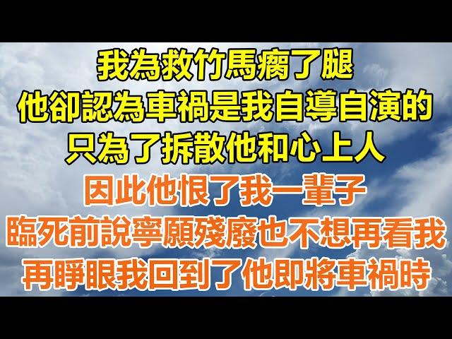 （完結爽文）我為救竹馬瘸了腿，他卻認為車禍是我自導自演的，只為了拆散他和心上人，因此他恨了我一輩子，臨死前說寧願殘廢也不想再看我，再睜眼我回到了他即將車禍時！#情感#幸福生活#出軌#家產#白月光#老人