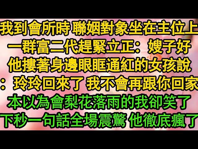 我到會所時 聯姻對象坐在主位上，一群富二代趕緊立正：嫂子好，他摟著身邊眼眶通紅的女孩說：玲玲回來了 我不會再跟你回家，本以為會梨花落雨的我卻笑了，下秒一句話全場震驚 他徹底瘋了|都市|豪門|霸總|