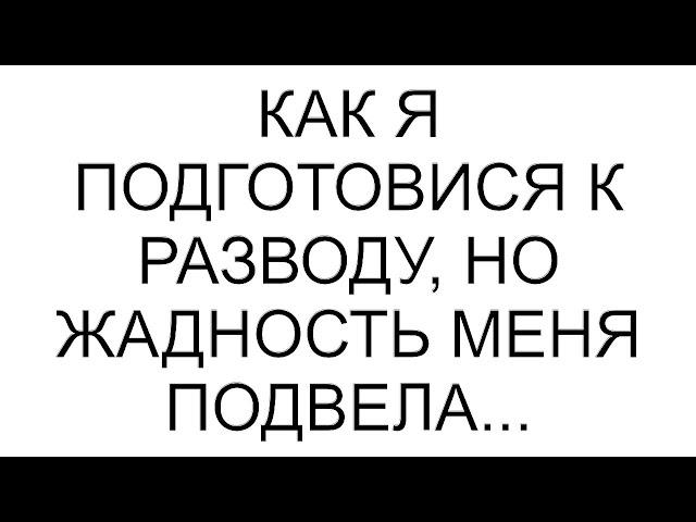 Как я подготовися к разводу, но жадность меня подвела...