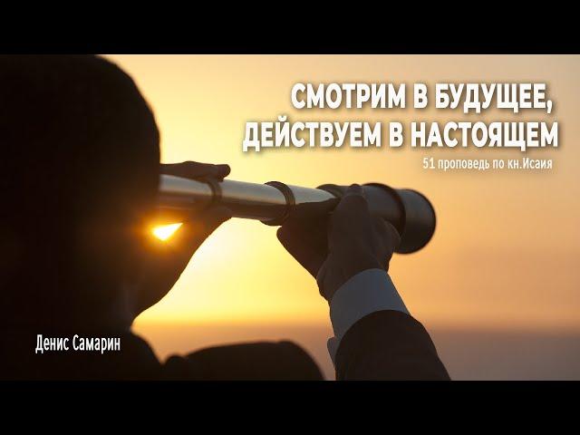 Смотрим в будущее, действуем в настоящем  • Самарин Денис • 51 проповедь по книге пророка Исаия