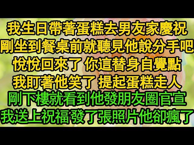 我生日帶著蛋糕去男友家慶祝，剛坐到餐桌前就聽見他說分手吧，悅悅回來了 你這替身自覺點，我盯著他笑了 提起蛋糕走人，剛下樓就看到他發朋友圈官宣，我送上祝福 發了張照片他卻瘋了 都市|霸总|婚姻