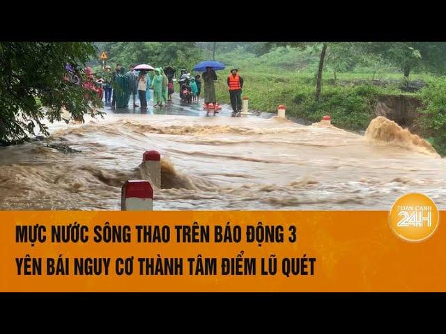 Mực nước sông Thao trên báo động 3, Yên Bái nguy cơ thành tâm điểm lũ quét