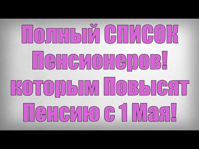 Полный СПИСОК Пенсионеров! которым Повысят Пенсию с 1 Мая!