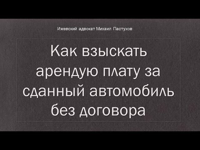 Иж Адвокат Пастухов. Как взыскать арендую плату за сданный автомобиль без договора.