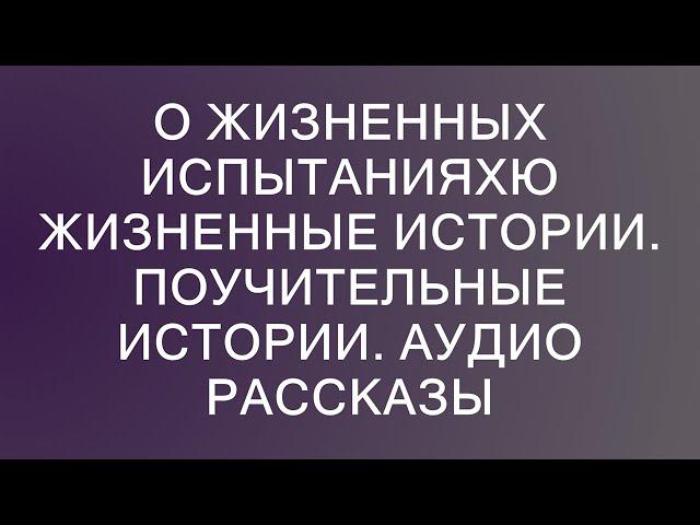 О жизненных испытанияхю Жизненные истории. Поучительные истории. Аудио рассказы