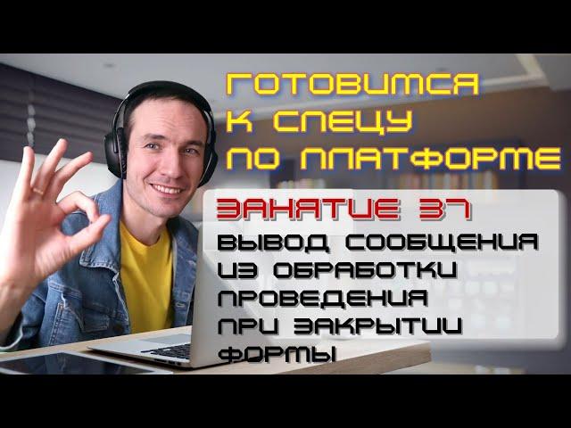 ЗАНЯТИЕ 37. СООБЩЕНИЕ ИЗ ОБРАБОТКИ ПРОВЕДЕНИЯ ПРИ ЗАКРЫТИИ ФОРМЫ. ПОДГОТОВКА К СПЕЦУ ПО ПЛАТФОРМЕ 1С