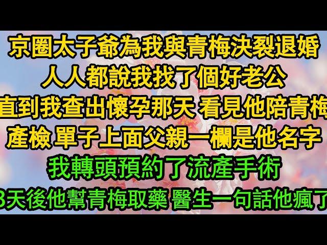 京圈太子爺為我與青梅決裂退婚，人人都說我找了個好老公，直到我查出懷孕那天 看見他陪青梅產檢 單子上面父親一欄是他名字，我轉頭預約了流產手術，3天後他幫青梅取藥 醫生一句話他瘋了|豪门|霸总|