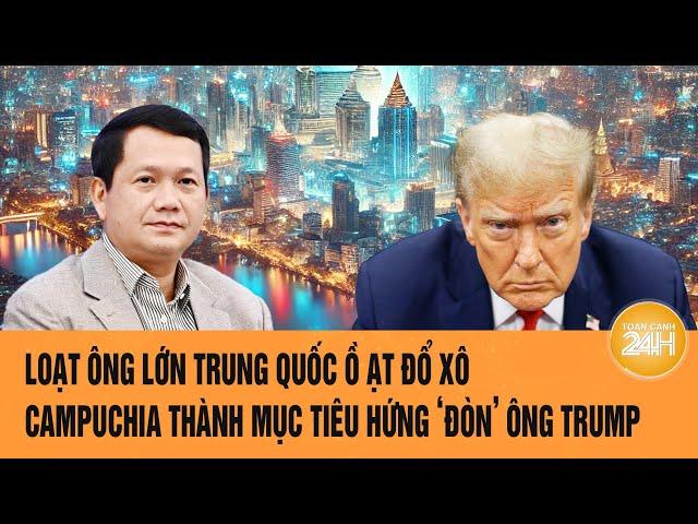 Loạt ông lớn Trung Quốc ồ ạt đổ xô, Campuchia thành mục tiêu hứng ‘đòn’ của ông Trump