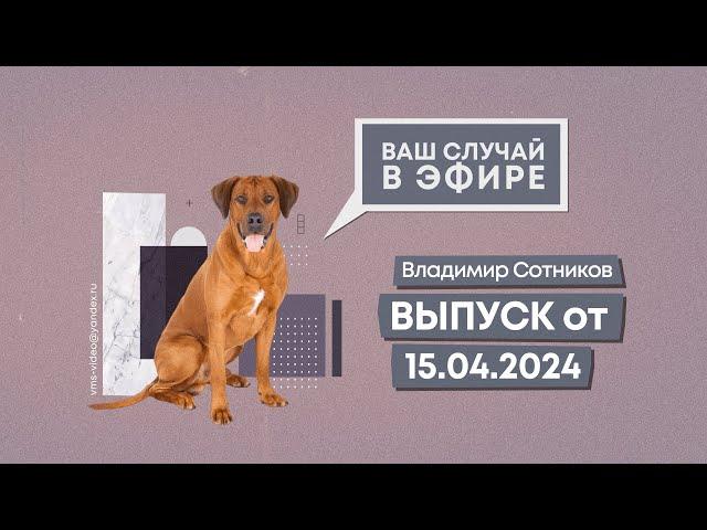 Ваш случай в эфире. Выпуск от 15.04.2024