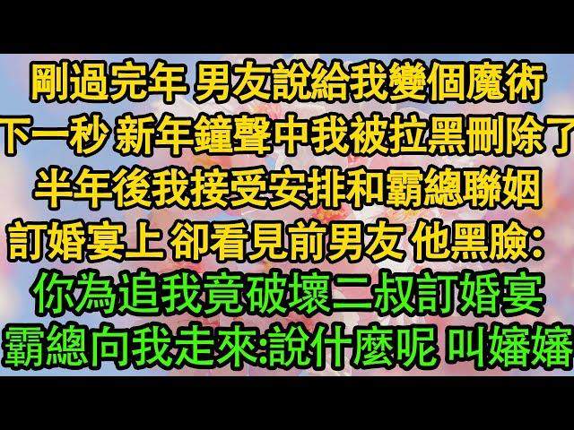 剛過完年 男友說給我變個魔術，下一秒 新年鐘聲中我被拉黑刪除了，半年後我接受安排和霸總聯姻，訂婚宴上，卻看見前男友 他黑臉：你為追我竟破壞二叔訂婚宴，霸總向我走來：說什麼呢 叫嬸嬸！|豪门|霸总|