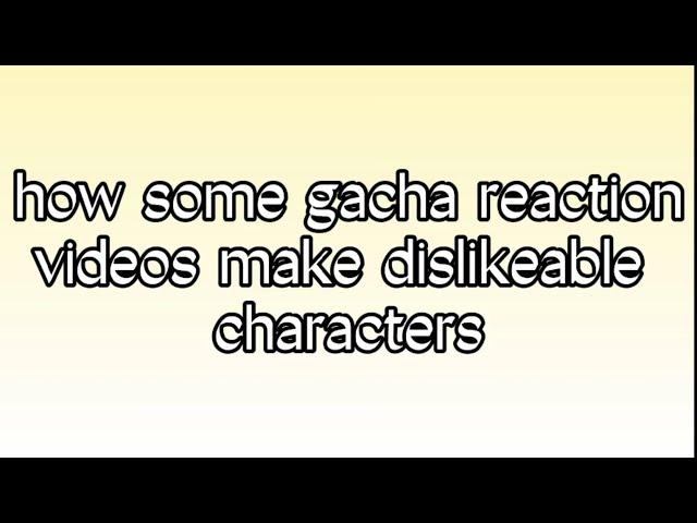 how some gacha reaction videos make dislikeable characters