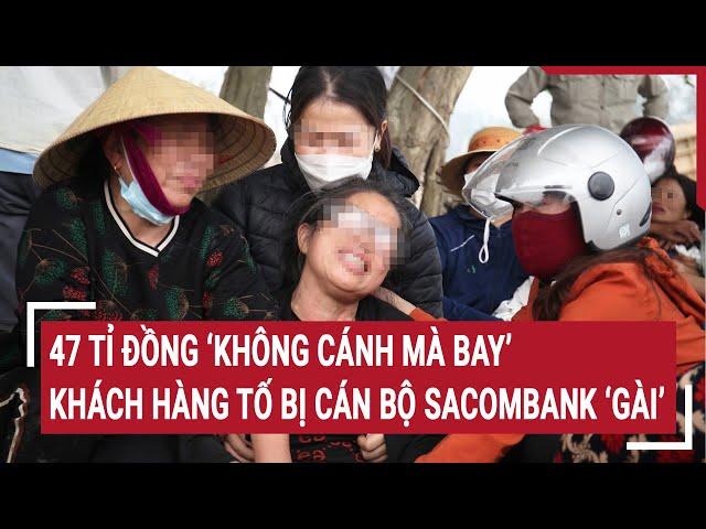 Điểm nóng: 47 tỉ đồng ‘không cánh mà bay’, khách hàng tố bị cán bộ Sacombank ‘gài’