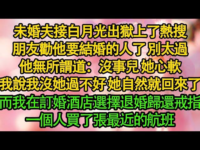 未婚夫接白月光出獄上了熱搜，朋友勸他要結婚的人了 別太過，他無所謂道：沒事兒 她心軟，我說我沒她過不好 她自然就回來了，而我在訂婚酒店選擇退婚歸還戒指，一個人買了張最近的航班|婚姻|都市|霸總|