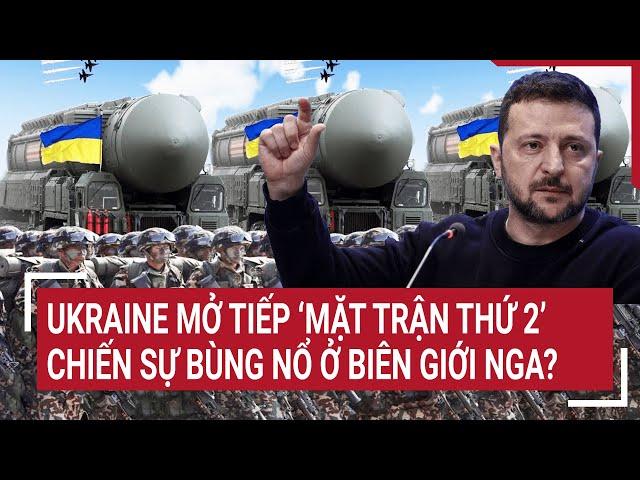 Thời sự quốc tế: Ukraine mở tiếp ‘mặt trận thứ 2’, chiến sự bùng nổ ở biên giới Nga?