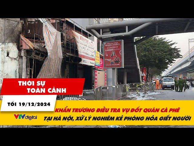 Thời sự toàn cảnh 19/12: Khẩn trương điều tra vụ án đốt quán cà phê tại Hà Nội