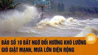 Bão số 10 bất ngờ đổi hướng khó lường, gió giật mạnh kèm mưa lớn diện rộng