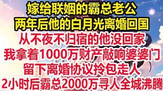 嫁给联姻的霸总老公，两年后他的白月光离婚回国，从不夜不归宿的他没回家，我拿着1000万财产敲响婆婆门，留下离婚协议拎包走人，2小时后霸总2000万寻人全城沸腾！