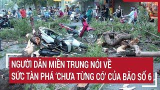 Toàn cảnh bão số 6: Người dân miền Trung nói về sức tàn phá ‘chưa từng có’ của bão số 6