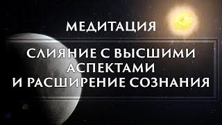 МЕДИТАЦИЯ - СЛИЯНИЕ С ВЫСШИМИ АСПЕКТАМИ  И РАСШИРЕНИЕ СОЗНАНИЯ