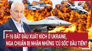 Tin quốc tế: F-16 bắt đầu xuất kích ở Ukraine, Nga chuẩn bị nhận những ‘cú sốc’ đầu tiên?