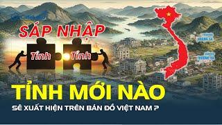 SÁP NHẬP TỈNH: Tên mới nào sẽ xuất hiện trên bản đồ Việt Nam? | CafeLand