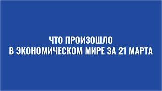 Дайджест: Что произошло в экономическом мире за 21 марта