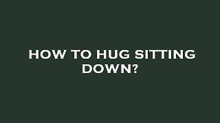 How to hug sitting down?