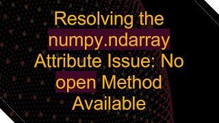 Resolving the numpy.ndarray Attribute Issue: No open Method Available