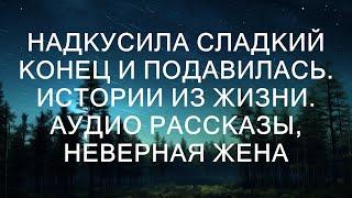 НАДКУСИЛА СЛАДКИЙ КОНЕЦ И ПОДАВИЛАСЬ. Истории из жизни. Аудио рассказы, неверная жена