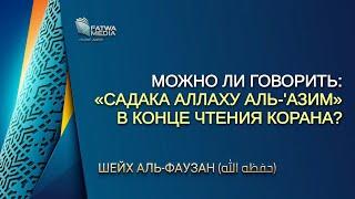 Шейх Аль-Фаузан - можно ли говорить: «Садака Аллаху аль-'Азим», в конце чтения Корана? (озвучка)