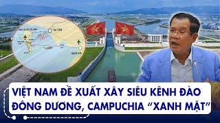 Dự án khủng: Việt Nam đề xuất xây siêu kênh đào đông dương, Campuchia đứng ngồi không yên