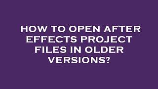 How to open after effects project files in older versions?
