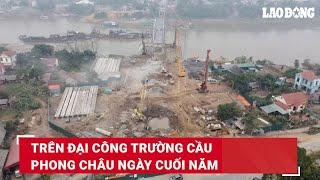 Trên đại công trường cầu Phong Châu ngày cuối năm | Báo Lao Động