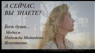 А сейчас, Вы знаете?  Боль души... Медиум Надежда Медведева.