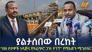 Ethiopia - “በ6 ቦታዎች ነዳጅና የተፈጥሮ ጋዝ ተገኘ” የማእድን ሚንስቴር