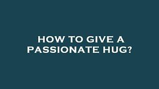 How to give a passionate hug?