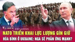 Toàn cảnh quốc tế: NATO triển khai lực lượng gìn giữ hòa bình ở Ukraine: Nga sẽ phản ứng mạnh?