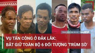 Vụ tấn công ở Đắk Lắk: Bắt giữ toàn bộ 6 đối tượng 'trùm sò' | VTC News