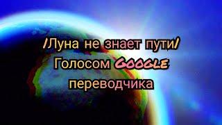 |Луна не знает пути| голосом Google переводчика