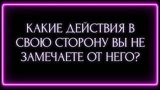 КАКИЕ ДЕЙСТВИЯ В СВОЮ СТОРОНУ ВЫ НЕ ЗАМЕЧАЕТЕ ОТ НЕГО?